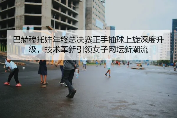 巴赫穆托娃年终总决赛正手抽球上旋深度升级，技术革新引领女子网坛新潮流